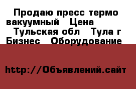 Продаю пресс термо-вакуумный › Цена ­ 90 000 - Тульская обл., Тула г. Бизнес » Оборудование   
